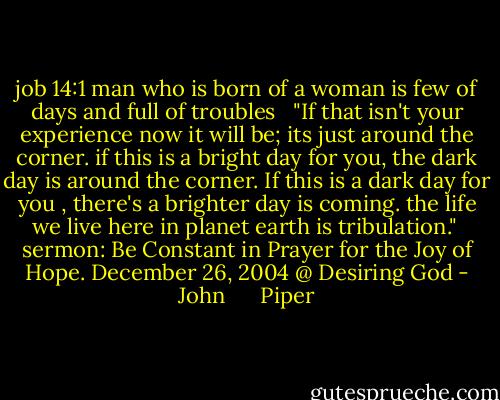 job 14:1 man who is born of a woman is few of days and full of troubles <br /><br />"If that isn't your experience now it will be; its just around the corner. if this is a bright day for you, the dark day is around the corner. If this is a dark day for you , there's a brighter day is coming. the life we live here in planet earth is tribulation."<br /><br />sermon: Be Constant in Prayer for the Joy of Hope. December 26, 2004 @ Desiring God - John      Piper
