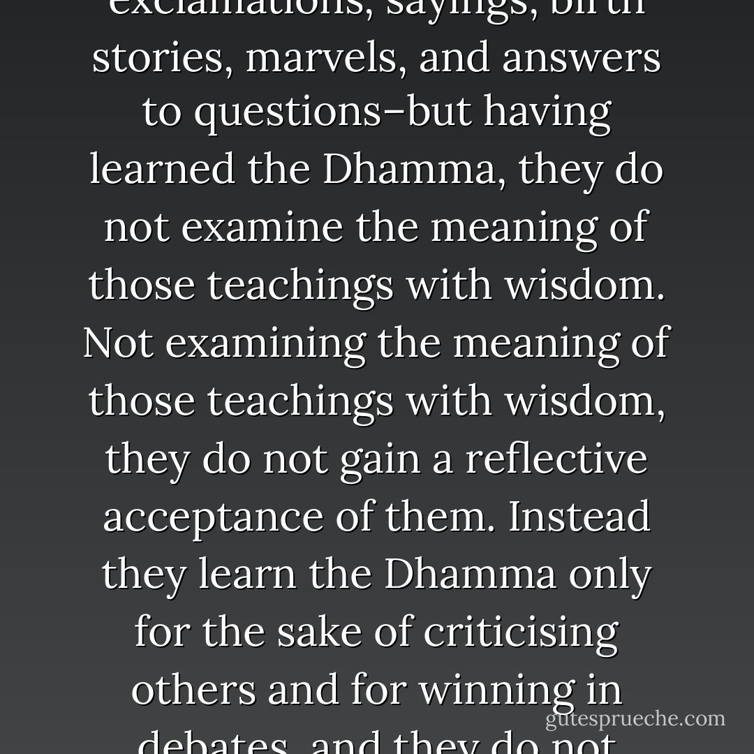 Here bhikkhus, some misguided men learn the Dhamma–discourses, stanzas, expositions, verses, exclamations, sayings, birth stories, marvels, and answers to questions–but having learned the Dhamma, they do not examine the meaning of those teachings with wisdom. Not examining the meaning of those teachings with wisdom, they do not gain a reflective acceptance of them. Instead they learn the Dhamma only for the sake of criticising others and for winning in debates, and they do not experience the good for the sake of which they learned the Dhamma. - Gautama Buddha