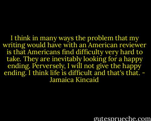 I think in many ways the problem that my writing would have with an American reviewer is that Americans find difficulty very hard to take. They are inevitably looking for a happy ending. Perversely, I will not give the happy ending. I think life is difficult and that's that. - Jamaica Kincaid