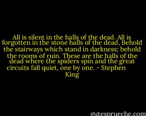 All is silent in the halls of the dead. All is forgotten in the stone halls of the dead, Behold the stairways which stand in darkness; behold the rooms of ruin. These are the halls of the dead where the spiders spin and the great circuits fall quiet, one by one. - Stephen        King