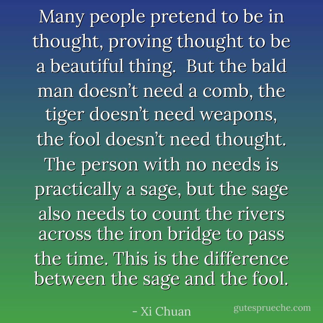 Many people pretend to be in thought, proving thought to be a beautiful thing. <br />But the bald man doesn’t need a comb, the tiger doesn’t need weapons, the fool doesn’t need thought. The person with no needs is practically a sage, but the sage also needs to count the rivers across the iron bridge to pass the time. This is the difference between the sage and the fool. - Xi Chuan