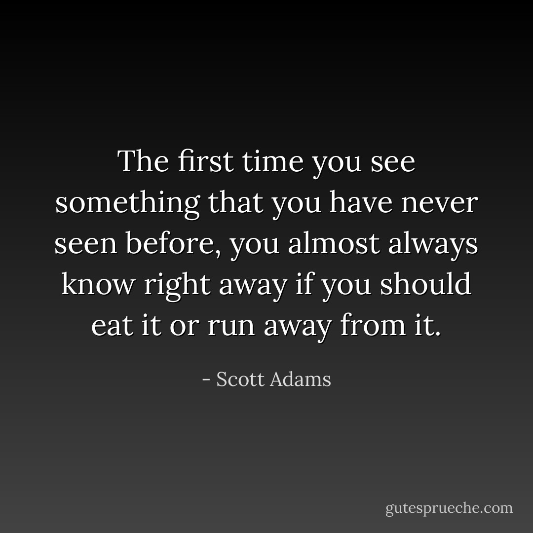The first time you see something that you have never seen before, you almost always know right away if you should eat it or run away from it. - Scott Adams