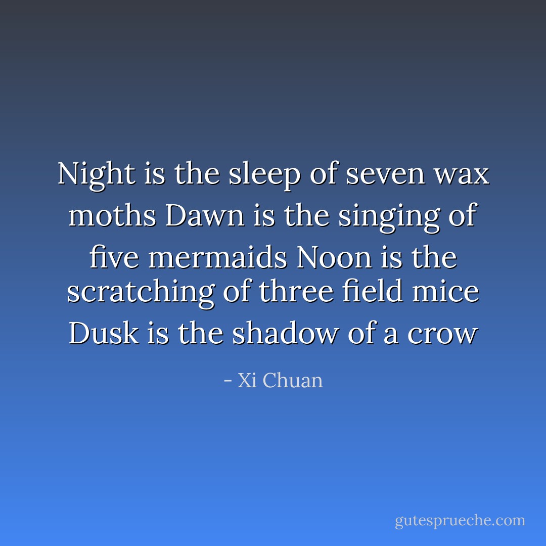 Night is the sleep of seven wax moths<br />Dawn is the singing of five mermaids<br />Noon is the scratching of three field mice<br />Dusk is the shadow of a crow - Xi Chuan