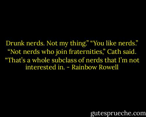 Drunk nerds. Not my thing.”<br />“You like nerds.”<br />“Not nerds who join fraternities,” Cath said. “That’s a whole subclass of nerds that I’m not interested in. - Rainbow Rowell