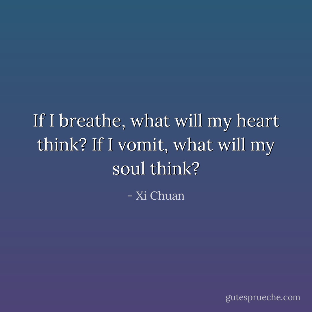 If I breathe, what will my heart think?<br />If I vomit, what will my soul think? - Xi Chuan