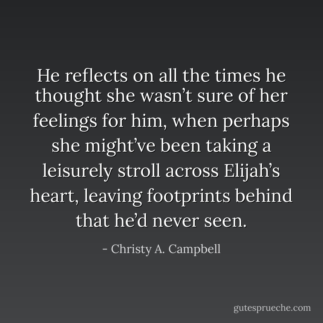 He reflects on all the times he thought she wasn’t sure of her feelings for him, when perhaps she might’ve been taking a leisurely stroll across Elijah’s heart, leaving footprints behind that he’d never seen. - Christy A. Campbell