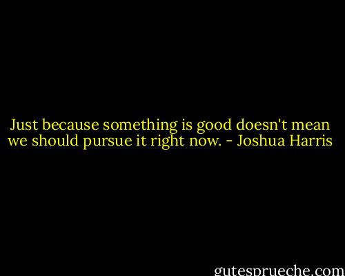 Just because something is good doesn't mean we should pursue it right now. - Joshua Harris