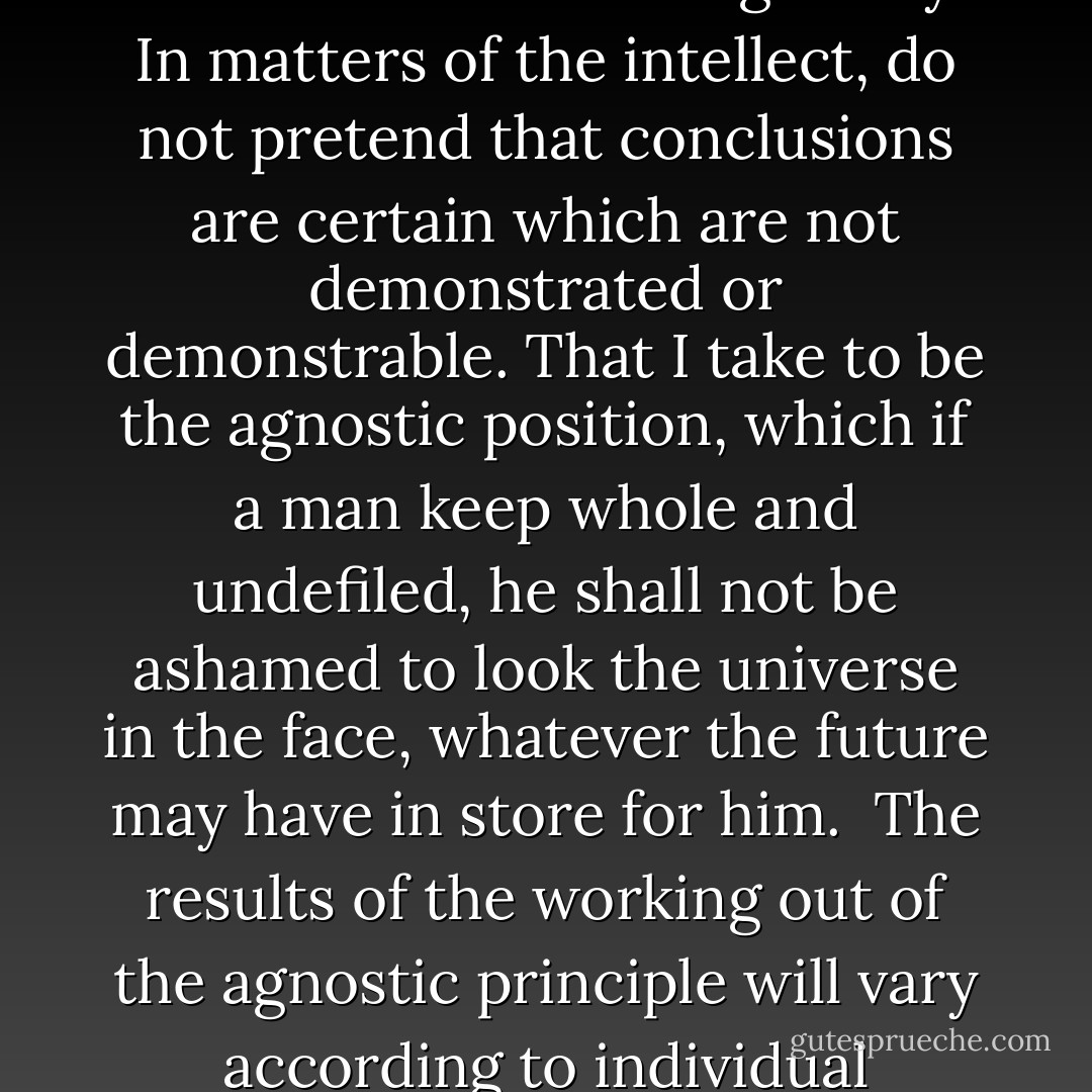 Agnosticism, in fact, is not a creed, but a method, the essence of which lies in the rigorous application of a single principle. That principle is of great antiquity; it is as old as Socrates; as old as the writer who said, 'Try all things, hold fast by that which is good'; it is the foundation of the Reformation, which simply illustrated the axiom that every man should be able to give a reason for the faith that is in him, it is the great principle of Descartes; it is the fundamental axiom of modern science. Positively the principle may be expressed: In matters of the intellect, follow your reason as far as it will take you, without regard to any other consideration. And negatively: In matters of the intellect, do not pretend that conclusions are certain which are not demonstrated or demonstrable. That I take to be the agnostic position, which if a man keep whole and undefiled, he shall not be ashamed to look the universe in the face, whatever the future may have in store for him.<br /><br />The results of the working out of the agnostic principle will vary according to individual knowledge and capacity, and according to the general condition of science. That which is unproved today may be proved, by the help of new discoveries, tomorrow. The only negative fixed points will be those negations which flow from the demonstrable limitation of our faculties. And the only obligation accepted is to have the mind always open to conviction.<br /><br />That it is wrong for a man to say he is certain of the objective truth of a proposition unless he can provide evidence which logically justifies that certainty. This is what agnosticism asserts and in my opinion, is all that is essential to agnosticism. - Thomas Henry Huxley