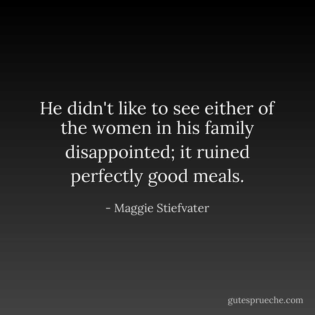 He didn't like to see either of the women in his family disappointed; it ruined perfectly good meals. - Maggie Stiefvater