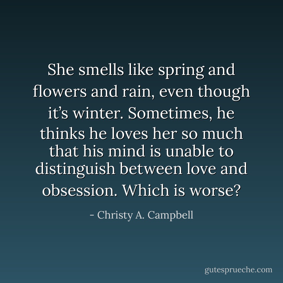 She smells like spring and flowers and rain, even though it’s winter. Sometimes, he thinks he loves her so much that his mind is unable to distinguish between love and obsession. Which is worse? - Christy A. Campbell
