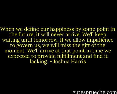 When we define our happiness by some point in the future, it will never arrive. We'll keep waiting until tomorrow. If we allow impatience to govern us, we will miss the gift of the moment. We'll arrive at that point in time we expected to provide fulfillment and find it lacking. - Joshua Harris