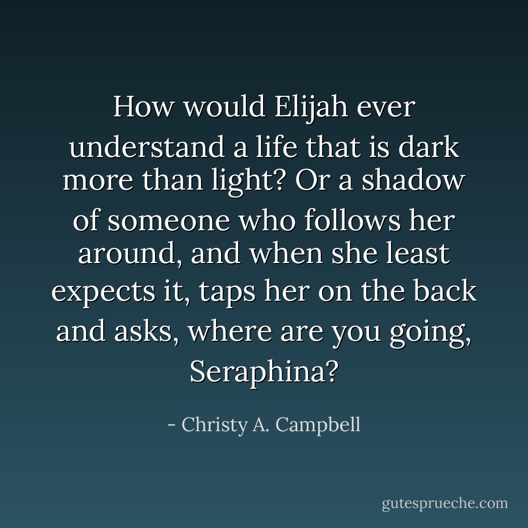 How would Elijah ever understand a life that is dark more than light? Or a shadow of someone who follows her around, and when she least expects it, taps her on the back and asks, where are you going, Seraphina? - Christy A. Campbell