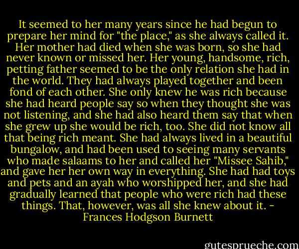 It seemed to her many years since he had begun to prepare her mind for "the place," as she always called it. Her mother had died when she was born, so she had never known or missed her. Her young, handsome, rich, petting father seemed to be the only relation she had in the world. They had always played together and been fond of each other. She only knew he was rich because she had heard people say so when they thought she was not listening, and she had also heard them say that when she grew up she would be rich, too. She did not know all that being rich meant. She had always lived in a beautiful bungalow, and had been used to seeing many servants who made salaams to her and called her "Missee Sahib," and gave her her own way in everything. She had had toys and pets and an ayah who worshipped her, and she had gradually learned that people who were rich had these things. That, however, was all she knew about it. - Frances Hodgson Burnett