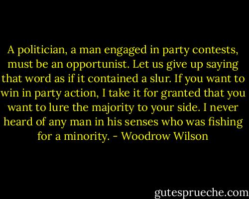A politician, a man engaged in party contests, must be an opportunist. Let us give up saying that word as if it contained a slur. If you want to win in party action, I take it for granted that you want to lure the majority to your side. I never heard of any man in his senses who was fishing for a minority. - Woodrow Wilson