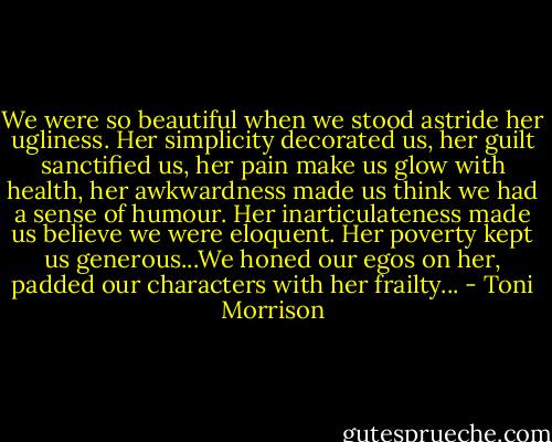 We were so beautiful when we stood astride her ugliness. Her simplicity decorated us, her guilt sanctified us, her pain make us glow with health, her awkwardness made us think we had a sense of humour. Her inarticulateness made us believe we were eloquent. Her poverty kept us generous...We honed our egos on her, padded our characters with her frailty... - Toni Morrison