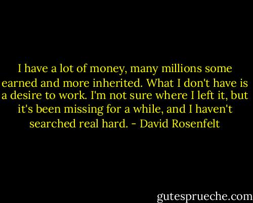 I have a lot of money, many millions some earned and more inherited. What I don't have is a desire to work. I'm not sure where I left it, but it's been missing for a while, and I haven't searched real hard. - David Rosenfelt