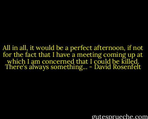 All in all, it would be a perfect afternoon, if not for the fact that I have a meeting coming up at which I am concerned that I could be killed.<br />There's always something... - David Rosenfelt