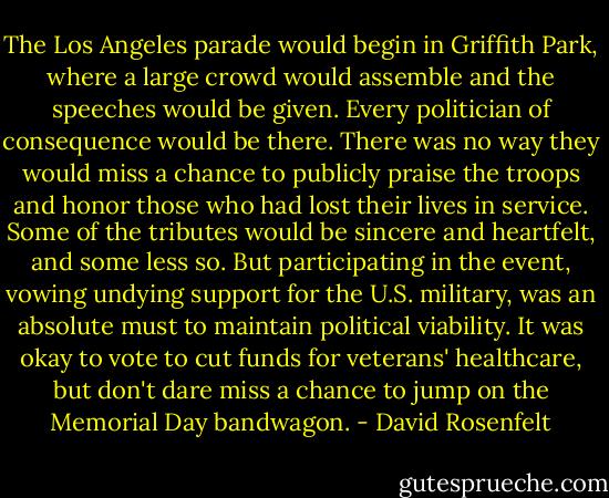 The Los Angeles parade would begin in Griffith Park, where a large crowd would assemble and the speeches would be given. Every politician of consequence would be there. There was no way they would miss a chance to publicly praise the troops and honor those who had lost their lives in service.<br />Some of the tributes would be sincere and heartfelt, and some less so. But participating in the event, vowing undying support for the U.S. military, was an absolute must to maintain political viability. It was okay to vote to cut funds for veterans' healthcare, but don't dare miss a chance to jump on the Memorial Day bandwagon. - David Rosenfelt