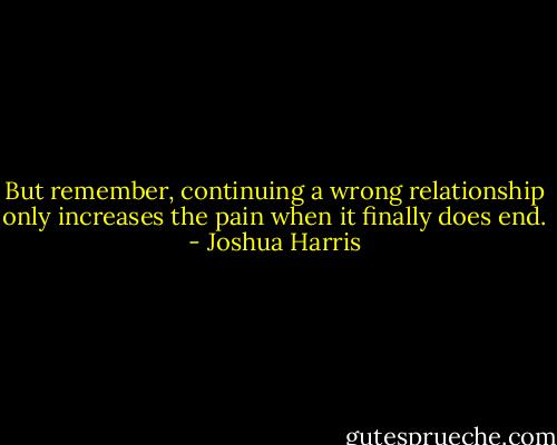 But remember, continuing a wrong relationship only increases the pain when it finally does end. - Joshua Harris