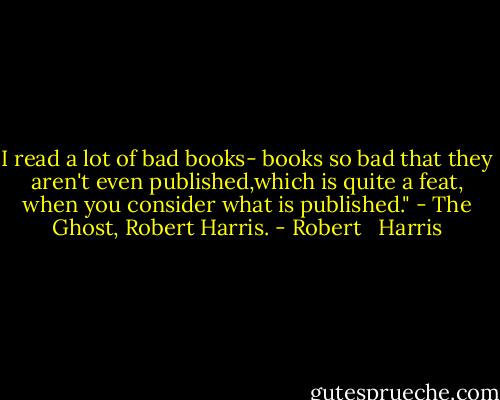 I read a lot of bad books- books so bad that they aren't even published,which is quite a feat, when you consider what is published."<br />- The Ghost, Robert Harris. - Robert   Harris
