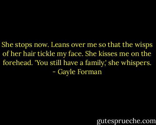 She stops now. Leans over me so that the wisps of her hair tickle my face. She kisses me on the forehead. 'You still have a family,' she whispers. - Gayle Forman