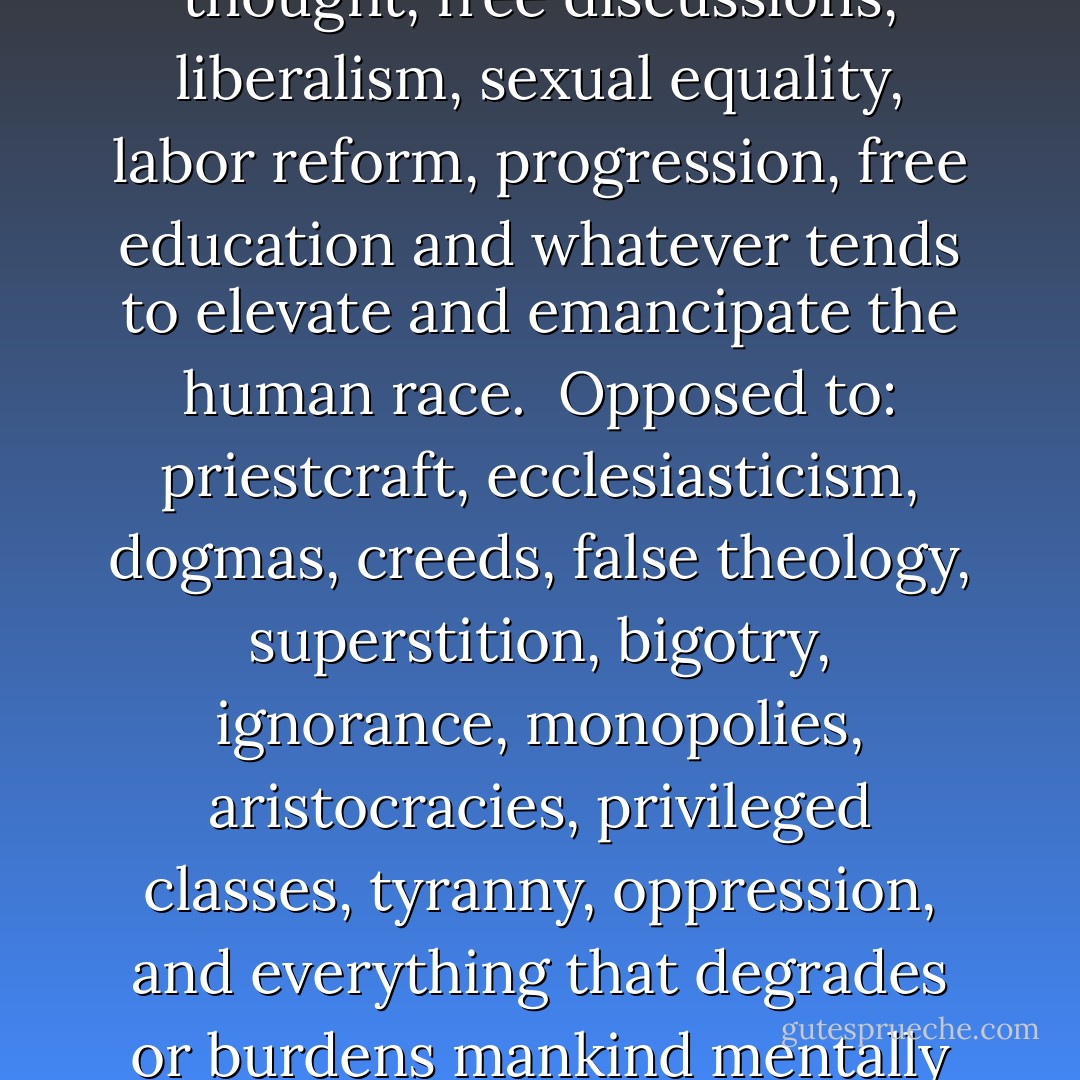 [The Truth Seeker is] Devoted to: science, morals, free thought, free discussions, liberalism, sexual equality, labor reform, progression, free education and whatever tends to elevate and emancipate the human race.<br /><br />Opposed to: priestcraft, ecclesiasticism, dogmas, creeds, false theology, superstition, bigotry, ignorance, monopolies, aristocracies, privileged classes, tyranny, oppression, and everything that degrades or burdens mankind mentally or physically. - De Robigne Mortimer Bennett