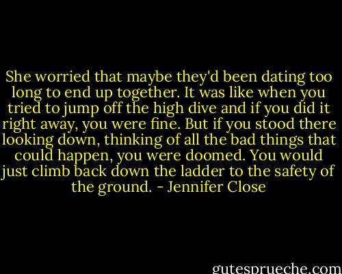 She worried that maybe they'd been dating too long to end up together. It was like when you tried to jump off the high dive and if you did it right away, you were fine. But if you stood there looking down, thinking of all the bad things that could happen, you were doomed. You would just climb back down the ladder to the safety of the ground. - Jennifer Close