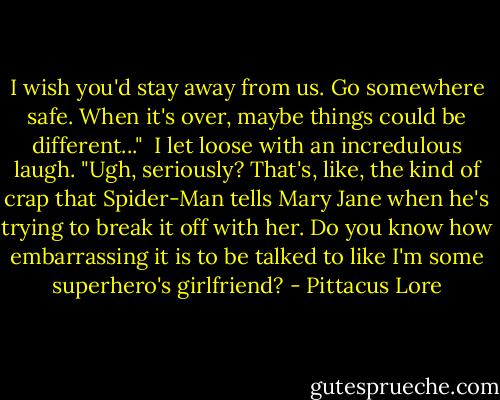 I wish you'd stay away from us. Go somewhere safe. When it's over, maybe things could be different..." <br />I let loose with an incredulous laugh. "Ugh, seriously? That's, like, the kind of crap that Spider-Man tells Mary Jane when he's trying to break it off with her. Do you know how embarrassing it is to be talked to like I'm some superhero's girlfriend? - Pittacus Lore