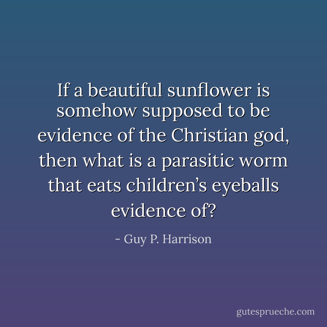 If a beautiful sunflower is somehow supposed to be evidence of the Christian god, then what is a parasitic worm that eats children’s eyeballs evidence of? - Guy P. Harrison