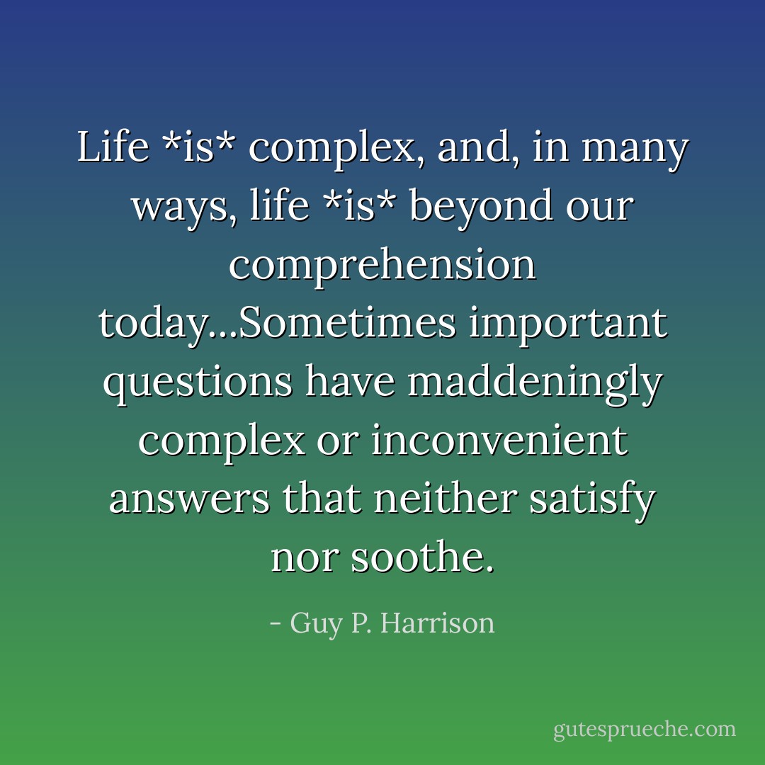 Life *is* complex, and, in many ways, life *is* beyond our comprehension today...Sometimes important questions have maddeningly complex or inconvenient answers that neither satisfy nor soothe. - Guy P. Harrison