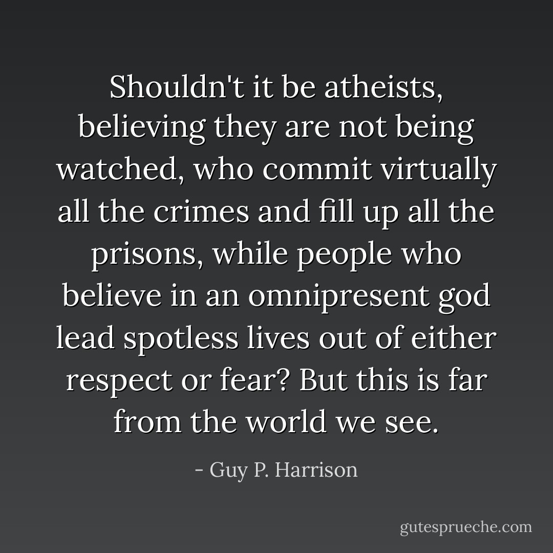 Shouldn't it be atheists, believing they are not being watched, who commit virtually all the crimes and fill up all the prisons, while people who believe in an omnipresent god lead spotless lives out of either respect or fear? But this is far from the world we see. - Guy P. Harrison