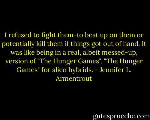 I refused to fight them-to beat up on them or potentially kill them if things got out of hand. It was like being in a real, albeit messed-up, version of "The Hunger Games".<br />"The Hunger Games" for alien hybrids. - Jennifer L. Armentrout