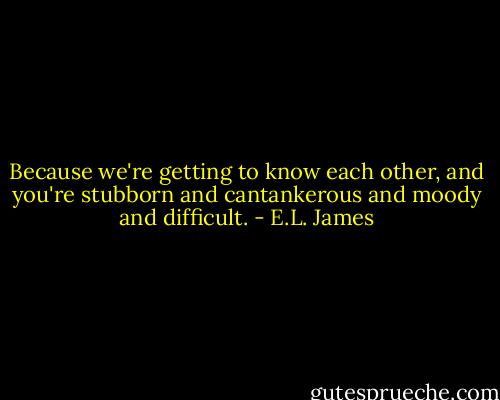 Because we're getting to know each other, and you're stubborn and cantankerous and moody and difficult. - E.L. James