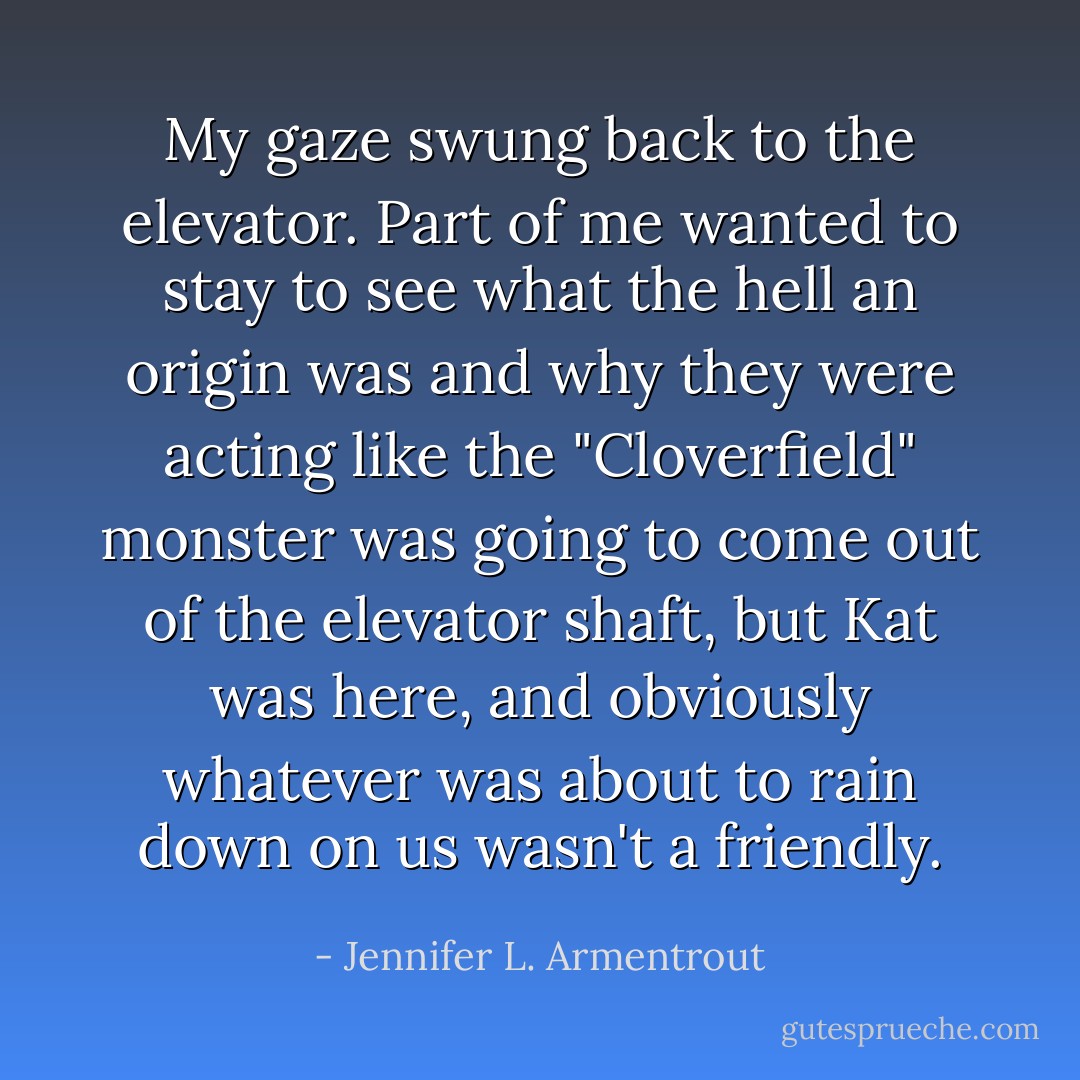 My gaze swung back to the elevator. Part of me wanted to stay to see what the hell an origin was and why they were acting like the "Cloverfield" monster was going to come out of the elevator shaft, but Kat was here, and obviously whatever was about to rain down on us wasn't a friendly. - Jennifer L. Armentrout