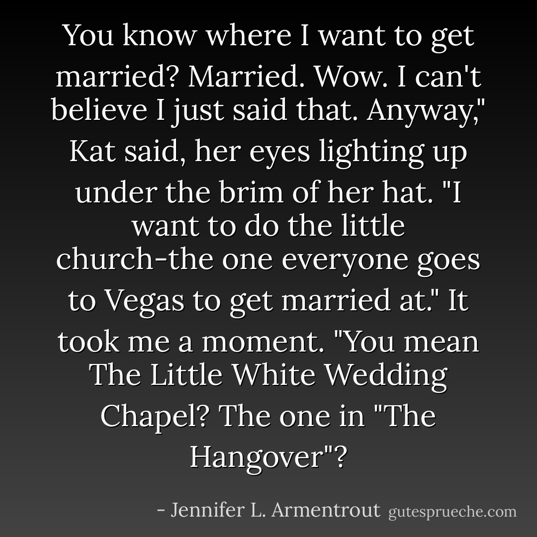 You know where I want to get married? Married. Wow. I can't believe I just said that. Anyway," Kat said, her eyes lighting up under the brim of her hat. "I want to do the little church-the one everyone goes to Vegas to get married at."<br />It took me a moment. "You mean The Little White Wedding Chapel? The one in "The Hangover"? - Jennifer L. Armentrout