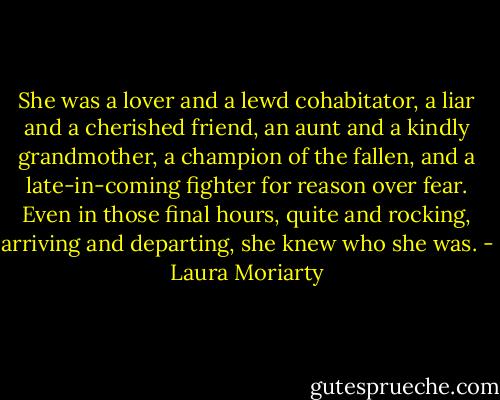 She was a lover and a lewd cohabitator, a liar and a cherished friend, an aunt and a kindly grandmother, a champion of the fallen, and a late-in-coming fighter for reason over fear. Even in those final hours, quite and rocking, arriving and departing, she knew who she was. - Laura Moriarty