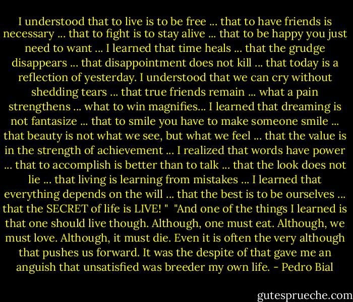 I understood that to live is to be free ... that to have friends is necessary ... that to fight is to stay alive ... that to be happy you just need to want ... I learned that time heals ... that the grudge disappears ... that disappointment does not kill ... that today is a reflection of yesterday. I understood that we can cry without shedding tears ... that true friends remain ... what a pain strengthens ... what to win magnifies... I learned that dreaming is not fantasize ... that to smile you have to make someone smile ... that beauty is not what we see, but what we feel ... that the value is in the strength of achievement ... I realized that words have power ... that to accomplish is better than to talk ... that the look does not lie ... that living is learning from mistakes ... I learned that everything depends on the will ... that the best is to be ourselves ... that the SECRET of life is LIVE! "<br /><br />"And one of the things I learned is that one should live though. Although, one must eat. Although, we must love. Although, it must die. Even it is often the very although that pushes us forward. It was the despite of that gave me an anguish that unsatisfied was breeder my own life. - Pedro Bial