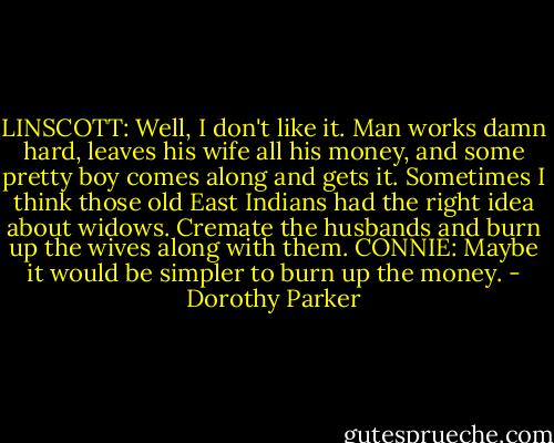 LINSCOTT: Well, I don't like it. Man works damn hard, leaves his wife all his money, and some pretty boy comes along and gets it. Sometimes I think those old East Indians had the right idea about widows. Cremate the husbands and burn up the wives along with them.<br />CONNIE: Maybe it would be simpler to burn up the money. - Dorothy Parker
