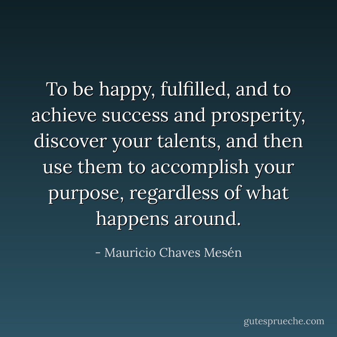 To be happy, fulfilled, and to achieve success and prosperity, discover your talents, and then use them to accomplish your purpose, regardless of what happens around. - Mauricio Chaves Mesén