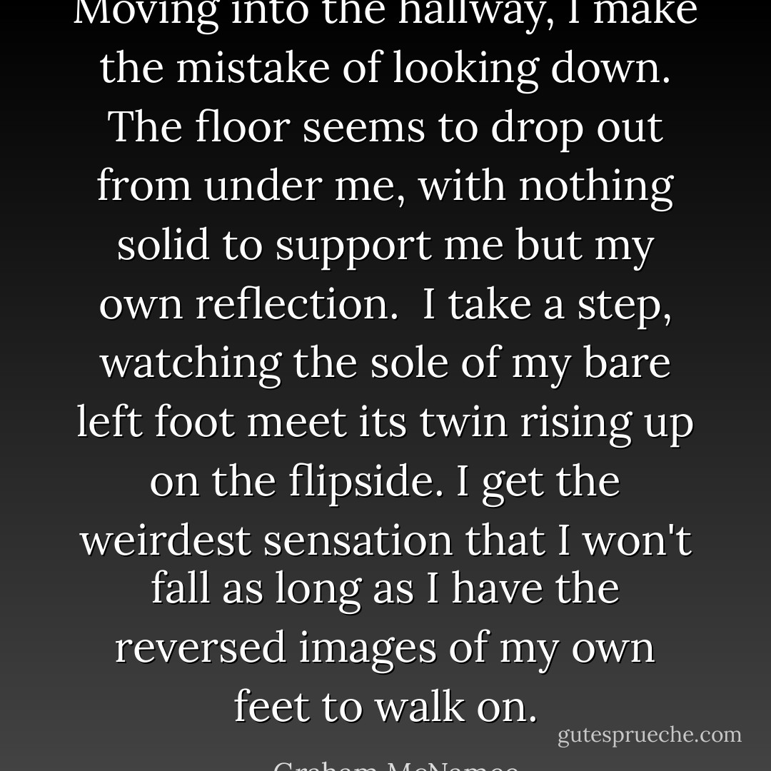 Moving into the hallway, I make the mistake of looking down. The floor seems to drop out from under me, with nothing solid to support me but my own reflection. <br />I take a step, watching the sole of my bare left foot meet its twin rising up on the flipside. I get the weirdest sensation that I won't fall as long as I have the reversed images of my own feet to walk on. - Graham McNamee