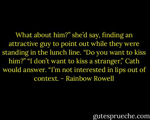 What about him?” she’d say, finding an attractive guy to point out while they were standing in the lunch line. “Do you want to kiss him?”<br />“I don’t want to kiss a stranger,” Cath would answer. “I’m not interested in lips out of context. - Rainbow Rowell