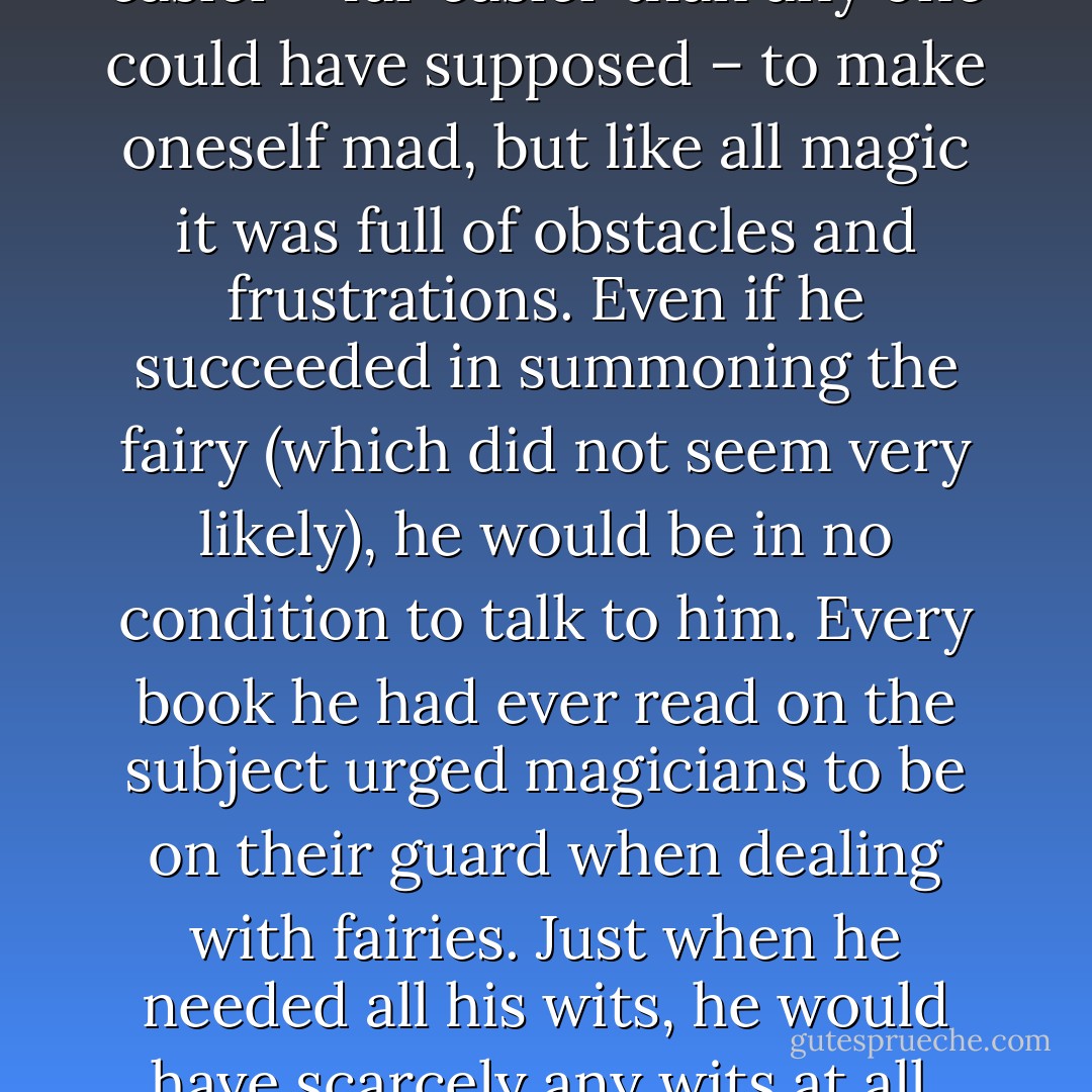 He had discovered that it was easier – far easier than any one could have supposed – to make oneself mad, but like all magic it was full of obstacles and frustrations. Even if he succeeded in summoning the fairy (which did not seem very likely), he would be in no<br />condition to talk to him. Every book he had ever read on the subject urged magicians to be on their guard when dealing with fairies. Just when he needed all his wits, he would have scarcely any wits at all. - Susanna Clarke