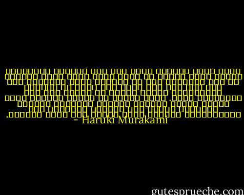 هكذا نعيش حياتنا مهما كان عمق وخطورة الخسارة، ومهما كانت أهمية ما يسرق منا، الذي يخطف مباشرة من بين ايدينا، حتى لو تُركنا كبشر متغيرين ولم يبق لنا مما كان قبلا سوى طبقة من البشرة الخارجية، فإننا نشتمر في العيش على هذه الطريقة، بصمت. ندنو كثيرا من الوقت المخصص لنا، نودعه أثناء جرجرته خلفنا، مكررين، وغالبا ببراعة، أعمال نفس الحياة اليومية غير المتناهية، مخلفين شعور بفراغ غير قابل للقياس. - Haruki Murakami