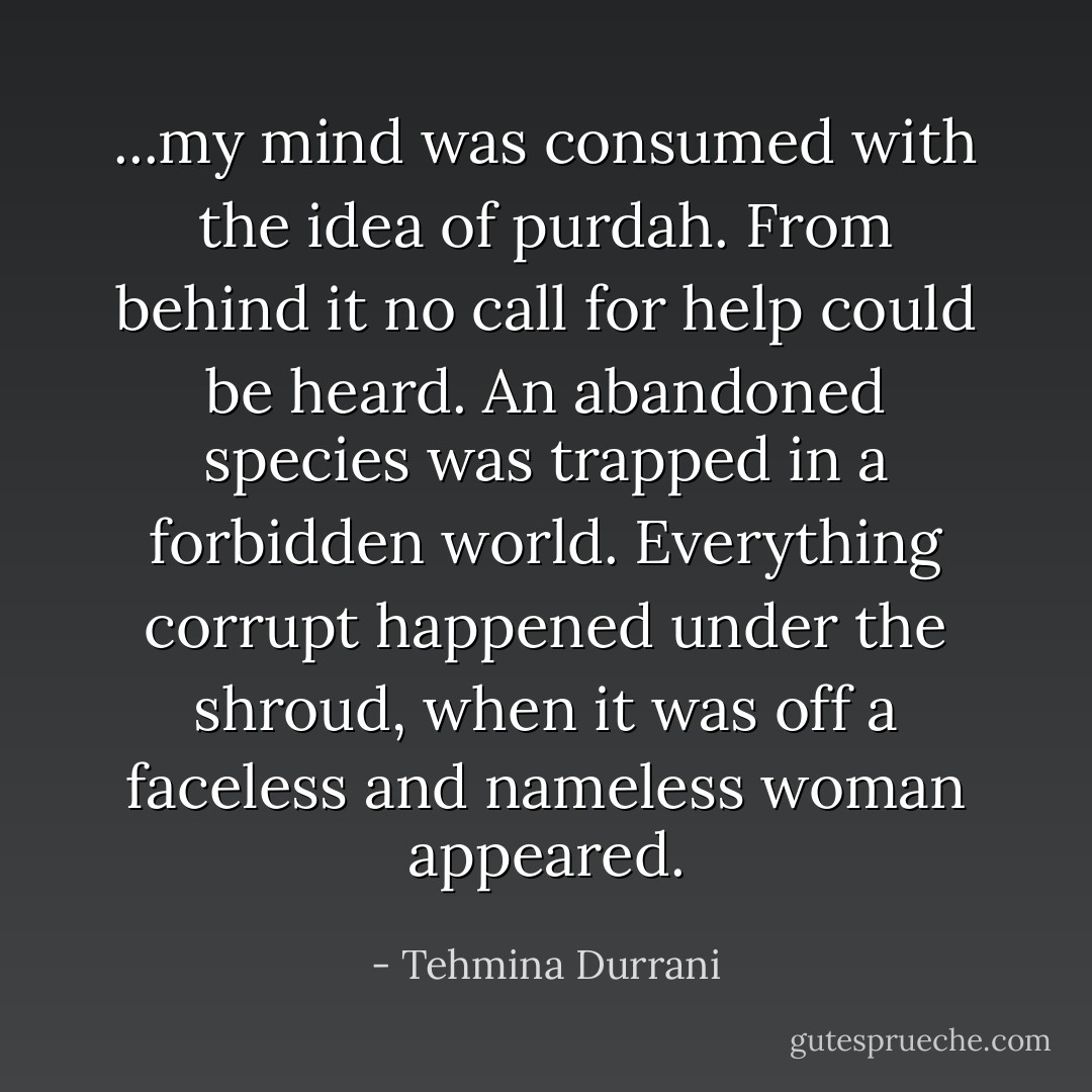 ...my mind was consumed with the idea of purdah. From behind it no call for help could be heard. An abandoned species was trapped in a forbidden world. Everything corrupt happened under the shroud, when it was off a faceless and nameless woman appeared. - Tehmina Durrani