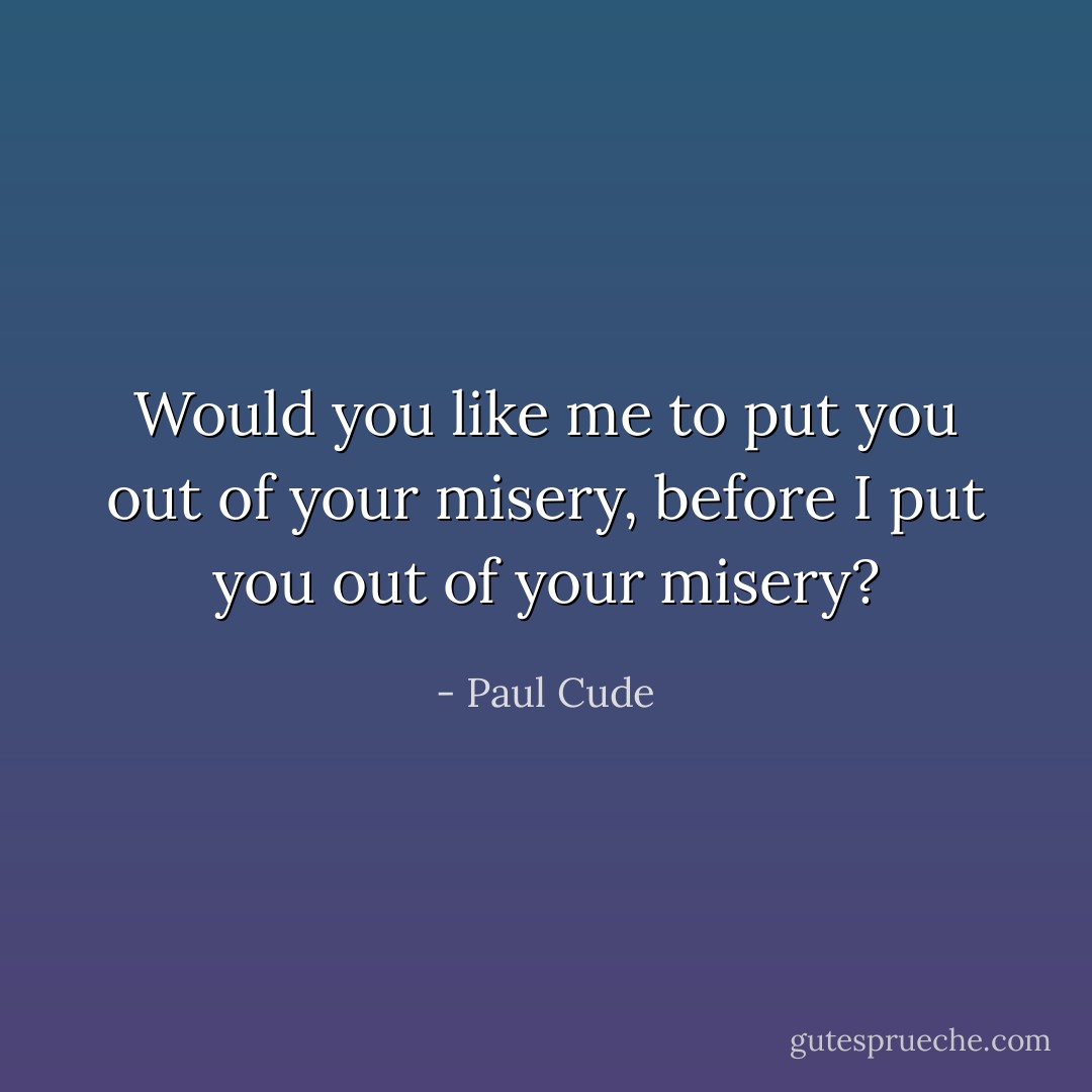 Would you like me to put you out of your misery, before I put you out of your misery? - Paul Cude
