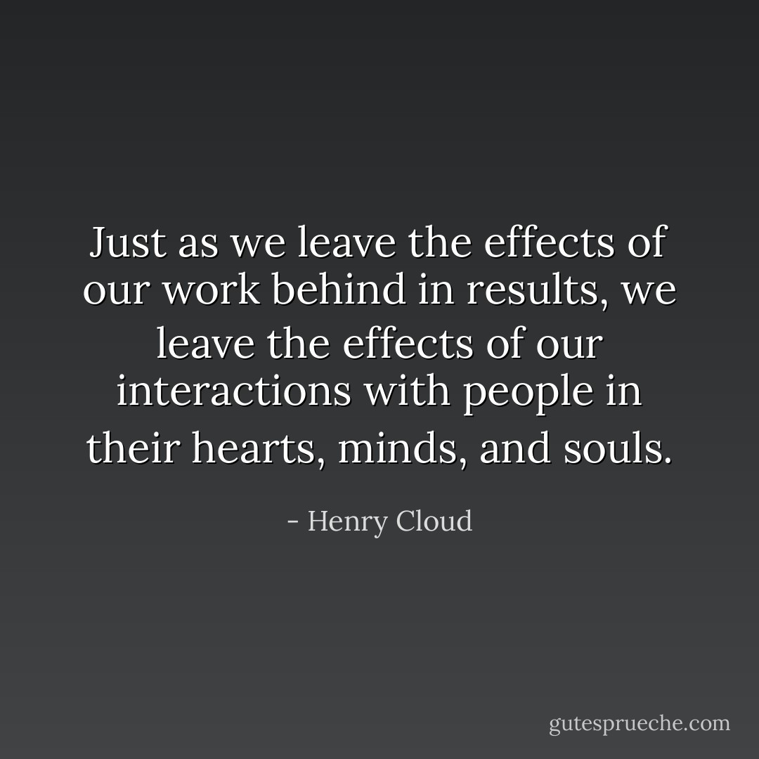 Just as we leave the effects of our work behind in results, we leave the effects of our interactions with people in their hearts, minds, and souls. - Henry Cloud