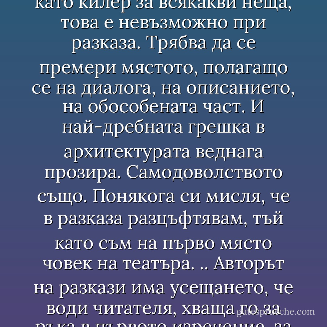 Разказът е скица за роман, сведен до най-важното.<br />Този взискателен жанр не търпи предателства.<br />Ако човек може да използва романа като килер за всякакви неща, това е невъзможно при разказа. Трябва да се премери мястото, полагащо се на диалога, на описанието, на обособената част. И най-дребната грешка в архитектурата веднага прозира. Самодоволството също.<br />Понякога си мисля, че в разказа разцъфтявам, тъй като съм на първо място човек на театъра.<br />.. Авторът на разкази има усещането, че води читателя, хваща го за ръка в първото изречение, за да го отведе до последното, без да спира, без почивка, както е свикнал да прави това в театра. - Éric-Emmanuel Schmitt