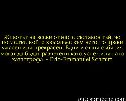 Животът на всеки от нас е съставен тъй, че погледът, който хвърляме към него, го прави ужасен или прекрасен. Едни и същи събития могат да бъдат разчетени като успех или като катастрофа. - Éric-Emmanuel Schmitt