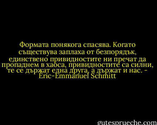 Формата понякога спасява. Когато съществува заплаха от безпорядък, единствено привидностите ни пречат да пропаднем в хаоса, привидностите са силни, те се държат една друга, а държат и нас. - Éric-Emmanuel Schmitt