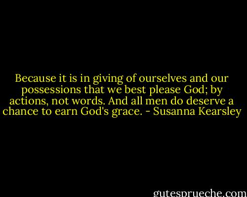 Because it is in giving of ourselves and our possessions that we best please God; by actions, not words. And all men do deserve a chance to earn God's grace. - Susanna Kearsley